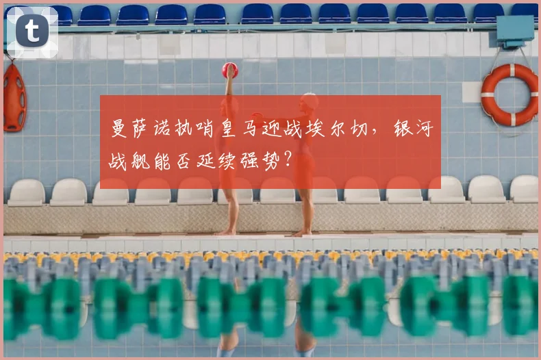 曼萨诺执哨皇马迎战埃尔切，银河战舰能否延续强势？