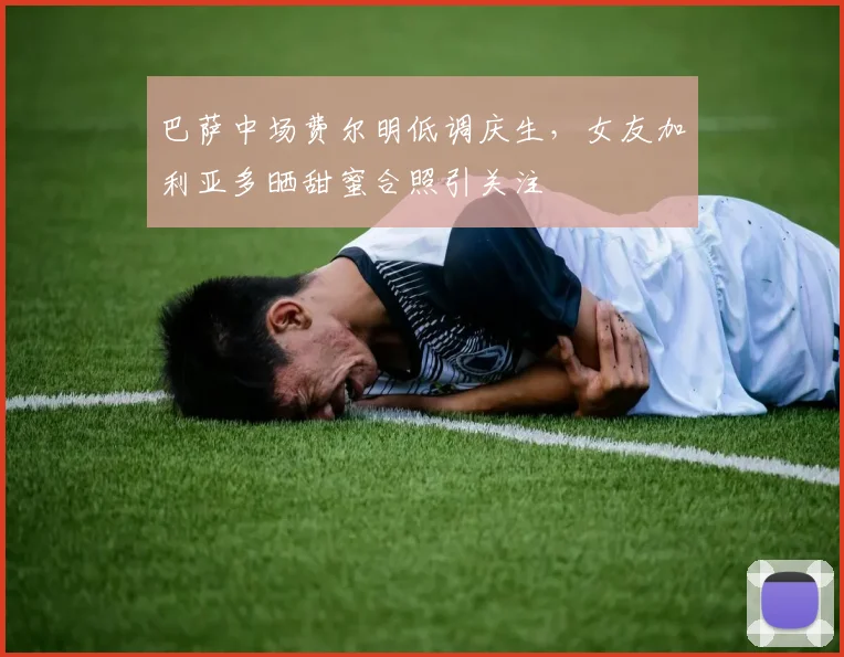 巴萨中场费尔明低调庆生，女友加利亚多晒甜蜜合照引关注