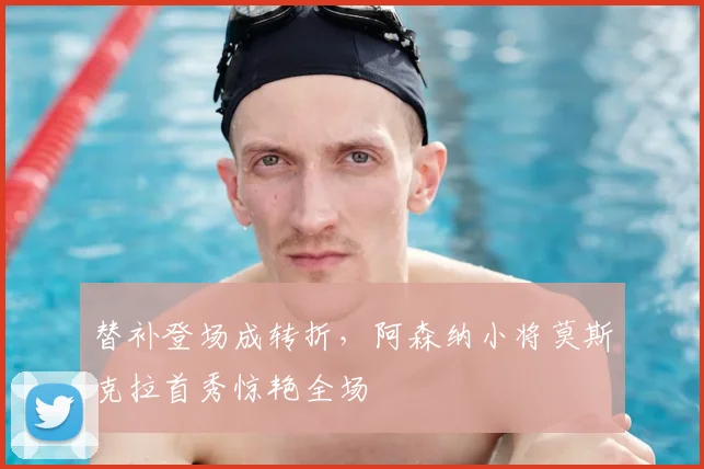 替补登场成转折，阿森纳小将莫斯克拉首秀惊艳全场