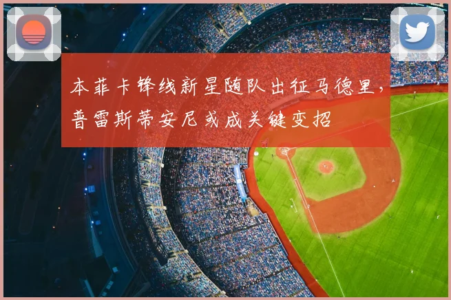 本菲卡锋线新星随队出征马德里，普雷斯蒂安尼或成关键变招