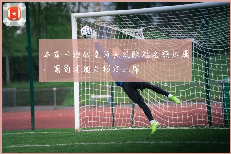 本菲卡迎战皇马决定欧冠名额归属，葡萄牙能否锁定三席