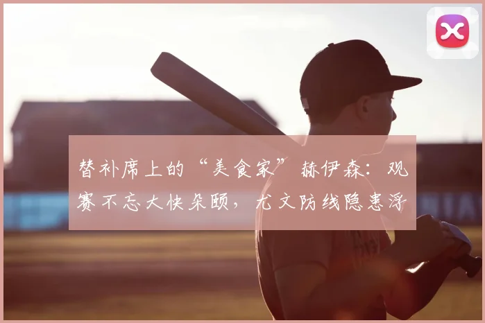 替补席上的“美食家”赫伊森：观赛不忘大快朵颐，尤文防线隐患浮现