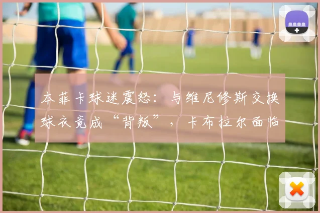 本菲卡球迷震怒：与维尼修斯交换球衣竟成“背叛”，卡布拉尔面临开除危机