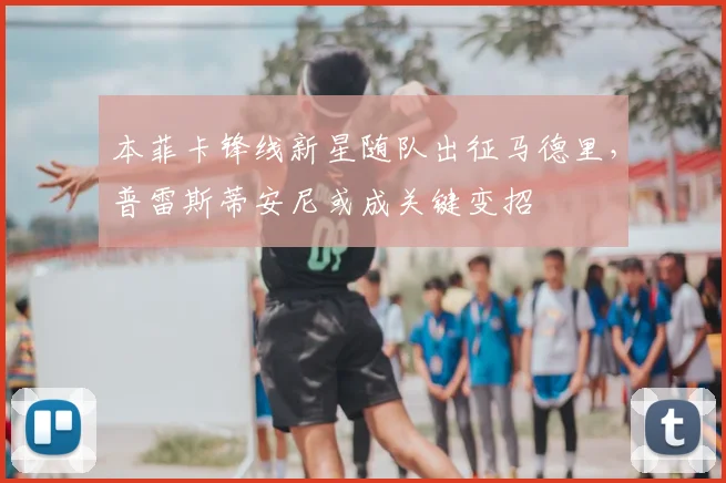 本菲卡锋线新星随队出征马德里，普雷斯蒂安尼或成关键变招