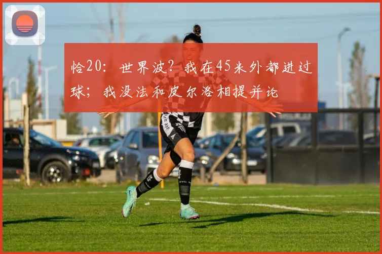 恰20：世界波？我在45米外都进过球；我没法和皮尔洛相提并论