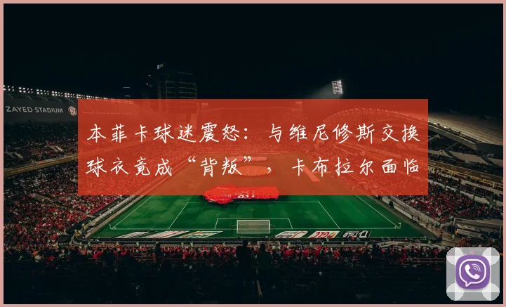 本菲卡球迷震怒：与维尼修斯交换球衣竟成“背叛”，卡布拉尔面临开除危机
