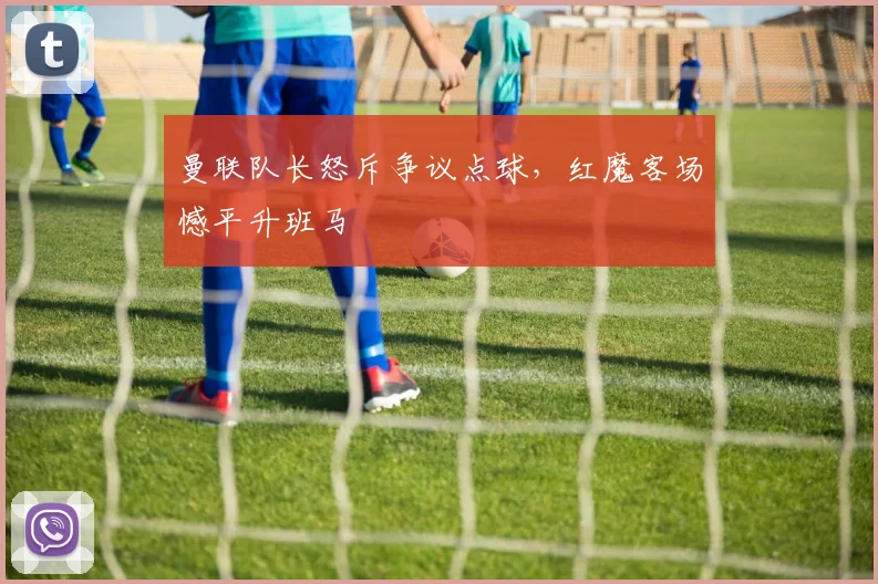曼联队长怒斥争议点球，红魔客场憾平升班马