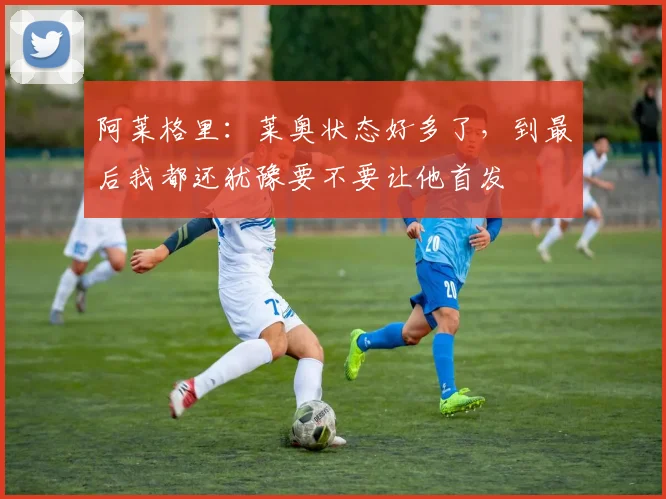 阿莱格里：莱奥状态好多了，到最后我都还犹豫要不要让他首发